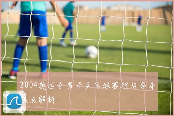 2004奥运会男子乒乓球赛程与争夺焦点解析