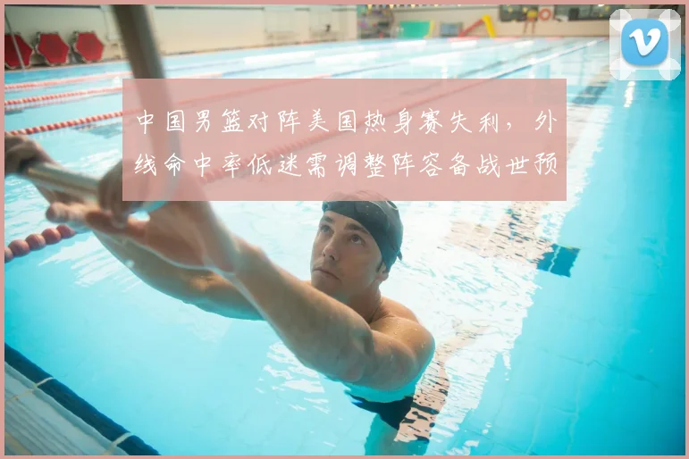 中国男篮对阵美国热身赛失利，外线命中率低迷需调整阵容备战世预赛