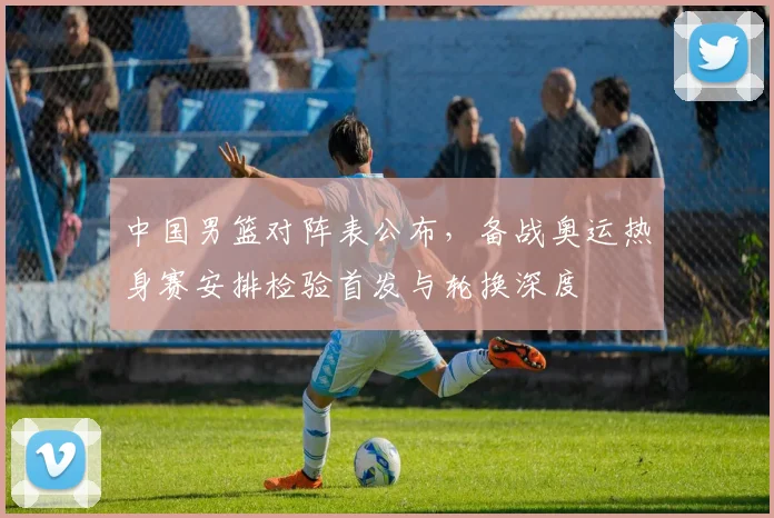 中国男篮对阵表公布，备战奥运热身赛安排检验首发与轮换深度
