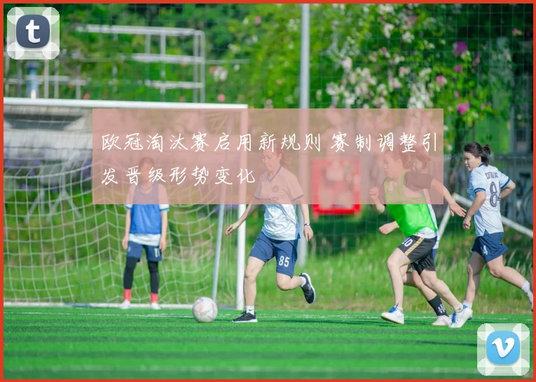 欧冠淘汰赛启用新规则 赛制调整引发晋级形势变化