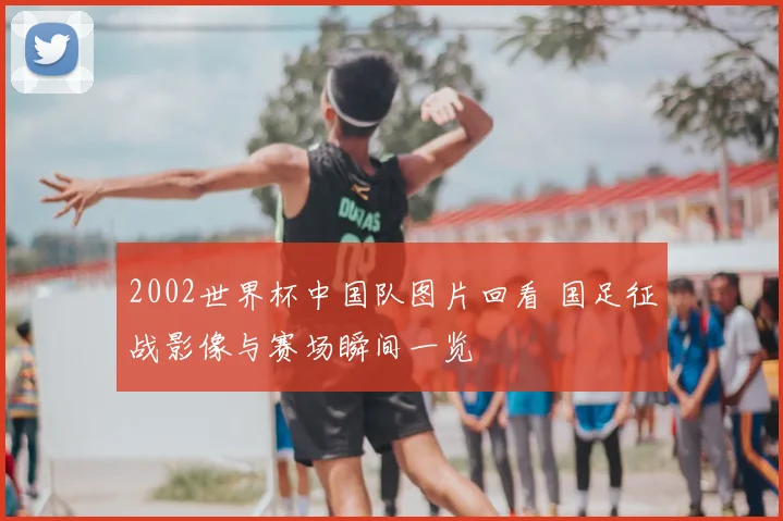 2002世界杯中国队图片回看 国足征战影像与赛场瞬间一览