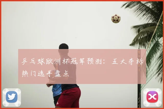 乒乓球欧洲杯冠军预测:五大夺标热门选手盘点