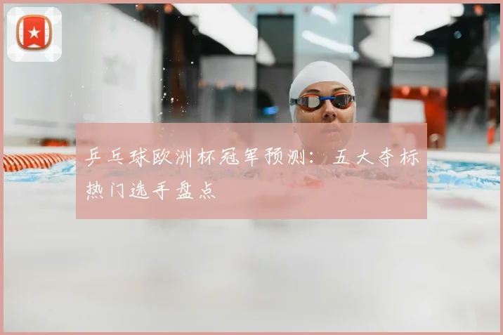 乒乓球欧洲杯冠军预测:五大夺标热门选手盘点