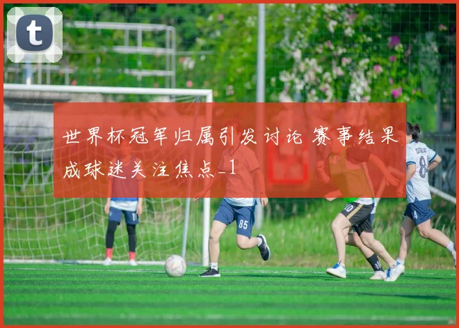 世界杯冠军归属引发讨论 赛事结果成球迷关注焦点_1