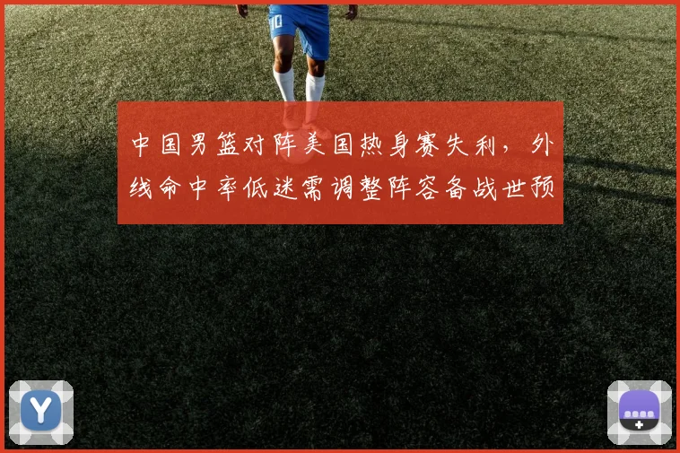 中国男篮对阵美国热身赛失利，外线命中率低迷需调整阵容备战世预赛