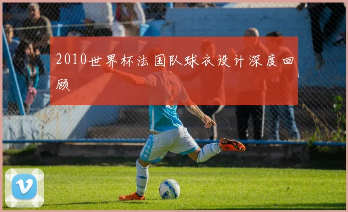 2010世界杯法国队球衣设计深度回顾