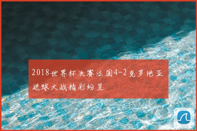 2018世界杯决赛法国4-2克罗地亚 进球大战精彩纷呈