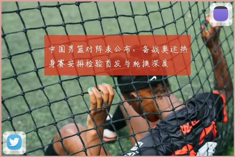 中国男篮对阵表公布，备战奥运热身赛安排检验首发与轮换深度