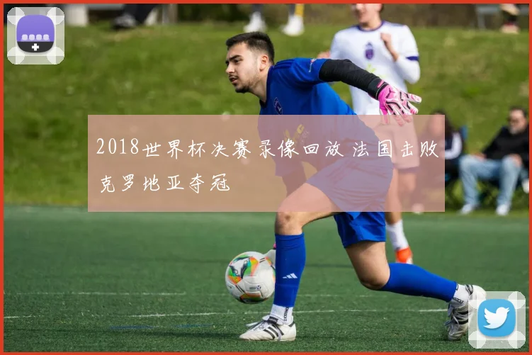 2018世界杯决赛录像回放 法国击败克罗地亚夺冠