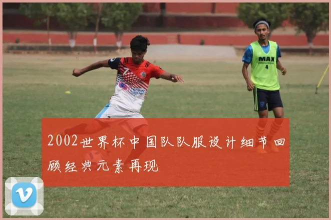 2002世界杯中国队队服设计细节回顾经典元素再现