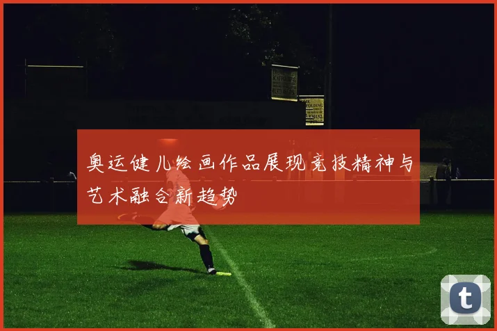 奥运健儿绘画作品展现竞技精神与艺术融合新趋势