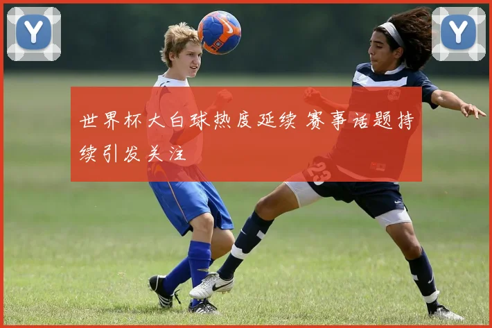 世界杯大白球热度延续 赛事话题持续引发关注