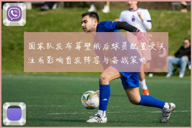 国家队发布莓壁纸后球员配置受关注或影响首发阵容与备战策略