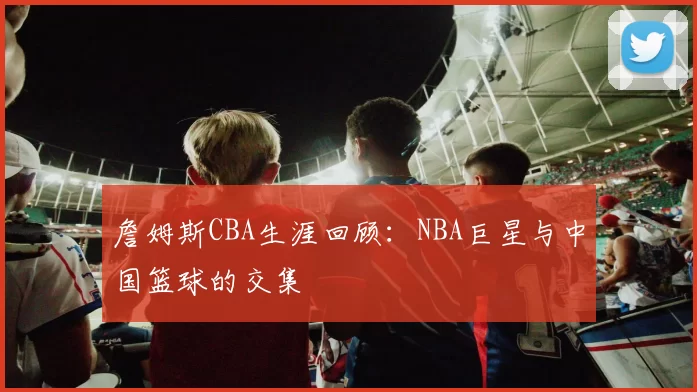 詹姆斯CBA生涯回顾:NBA巨星与中国篮球的交集