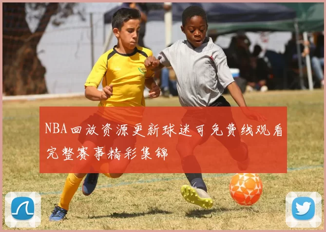NBA回放资源更新球迷可免费线观看完整赛事精彩集锦