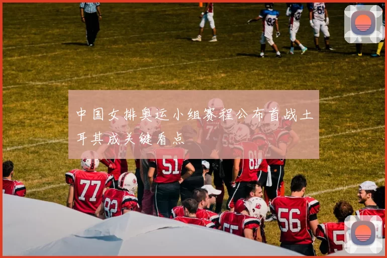 中国女排奥运小组赛程公布首战土耳其成关键看点