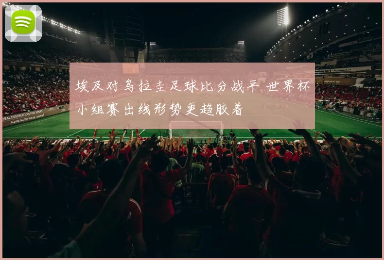 埃及对乌拉圭足球比分战平 世界杯小组赛出线形势更趋胶着