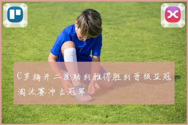 C罗梅开二度助利雅得胜利晋级亚冠淘汰赛冲击冠军