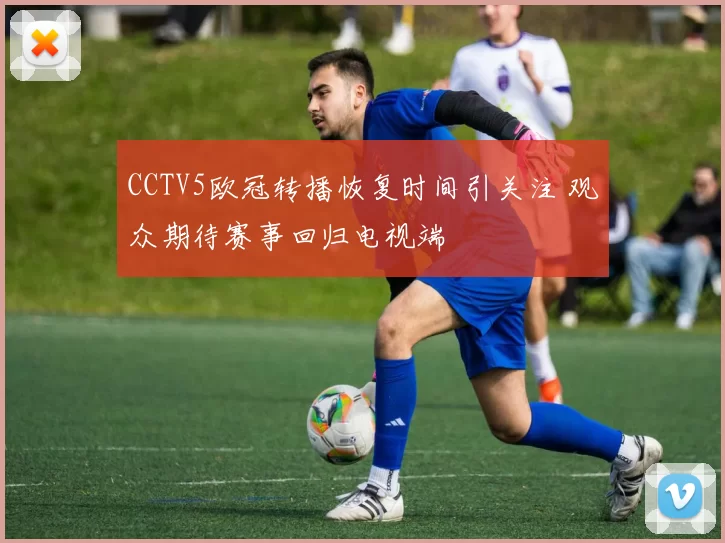 CCTV5欧冠转播恢复时间引关注 观众期待赛事回归电视端