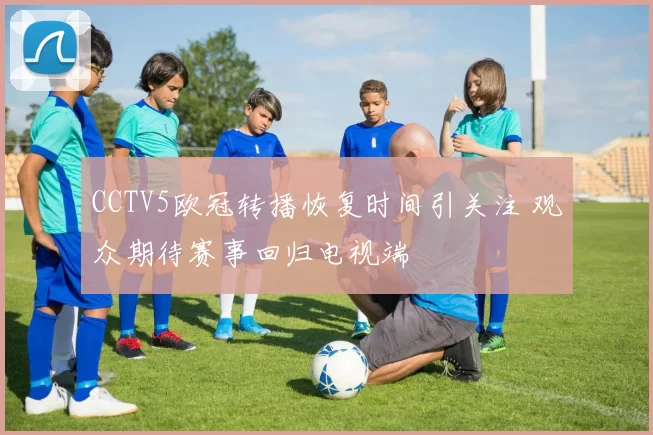 CCTV5欧冠转播恢复时间引关注 观众期待赛事回归电视端