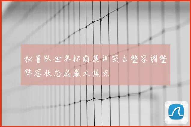 秘鲁队世界杯前集训突击整容调整阵容状态成最大焦点