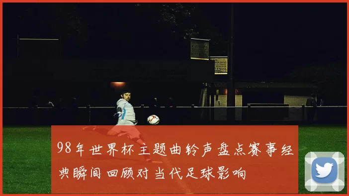 98年世界杯主题曲铃声盘点赛事经典瞬间回顾对当代足球影响
