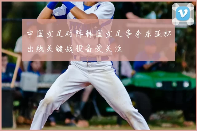 中国女足对阵韩国女足争夺东亚杯出线关键战役备受关注