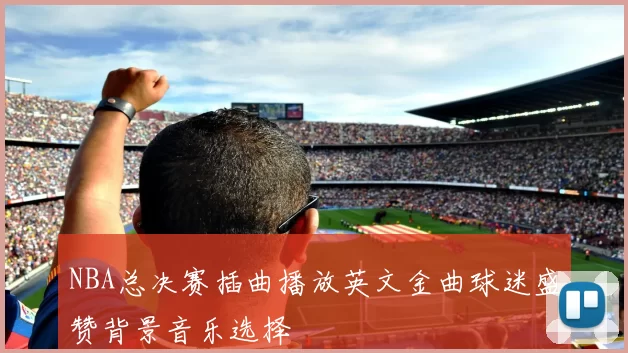 NBA总决赛插曲播放英文金曲球迷盛赞背景音乐选择