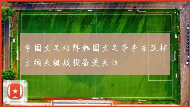 中国女足对阵韩国女足争夺东亚杯出线关键战役备受关注