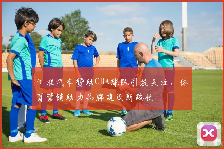 江淮汽车赞助CBA球队引发关注,体育营销助力品牌建设新路径
