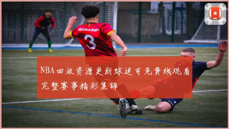 NBA回放资源更新球迷可免费线观看完整赛事精彩集锦