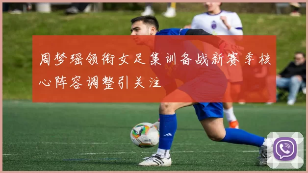 周梦瑶领衔女足集训备战新赛季核心阵容调整引关注