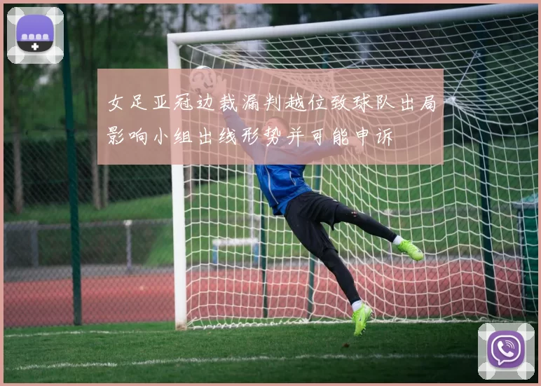 女足亚冠边裁漏判越位致球队出局影响小组出线形势并可能申诉