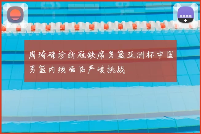 周琦确诊新冠缺席男篮亚洲杯中国男篮内线面临严峻挑战