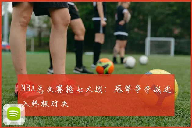 NBA总决赛抢七大战：冠军争夺战进入终极对决