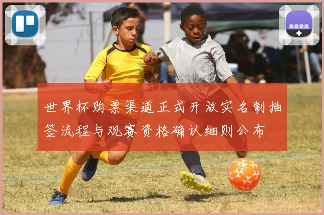 世界杯购票渠道正式开放实名制抽签流程与观赛资格确认细则公布
