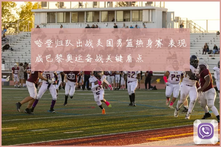 哈登归队出战美国男篮热身赛 表现成巴黎奥运备战关键看点