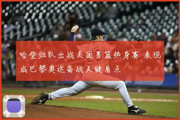 哈登归队出战美国男篮热身赛 表现成巴黎奥运备战关键看点