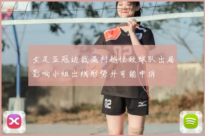 女足亚冠边裁漏判越位致球队出局影响小组出线形势并可能申诉