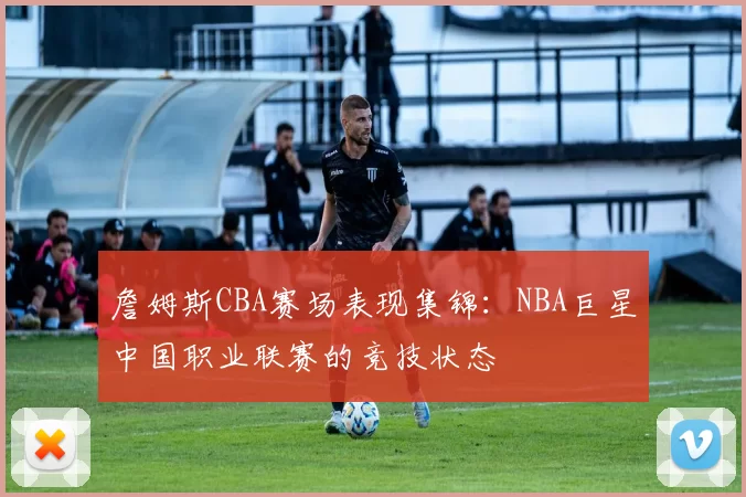 詹姆斯CBA赛场表现集锦:NBA巨星中国职业联赛的竞技状态