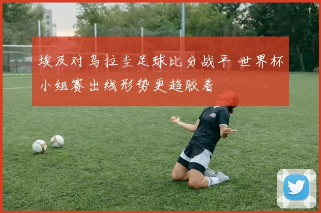 埃及对乌拉圭足球比分战平 世界杯小组赛出线形势更趋胶着